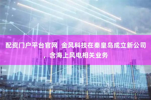 配资门户平台官网  金风科技在秦皇岛成立新公司，含海上风电相关业务