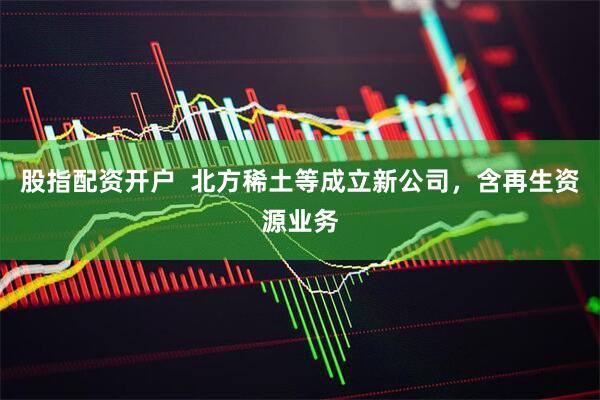 股指配资开户  北方稀土等成立新公司，含再生资源业务