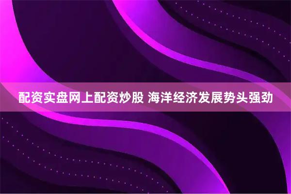 配资实盘网上配资炒股 海洋经济发展势头强劲