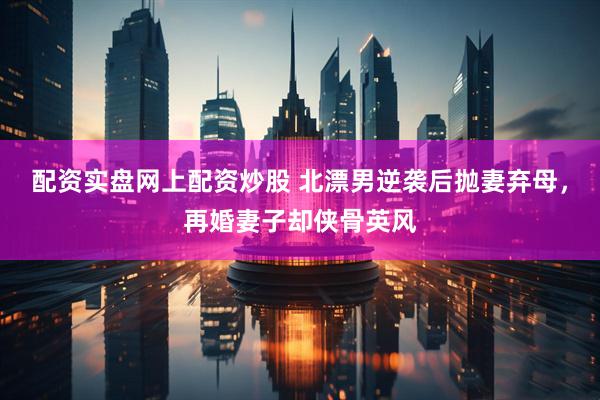配资实盘网上配资炒股 北漂男逆袭后抛妻弃母，再婚妻子却侠骨英风