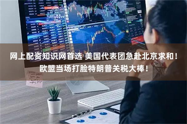 网上配资知识网首选 美国代表团急赴北京求和！欧盟当场打脸特朗普关税大棒！