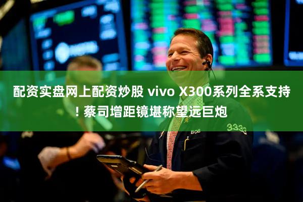 配资实盘网上配资炒股 vivo X300系列全系支持! 蔡司增距镜堪称望远巨炮