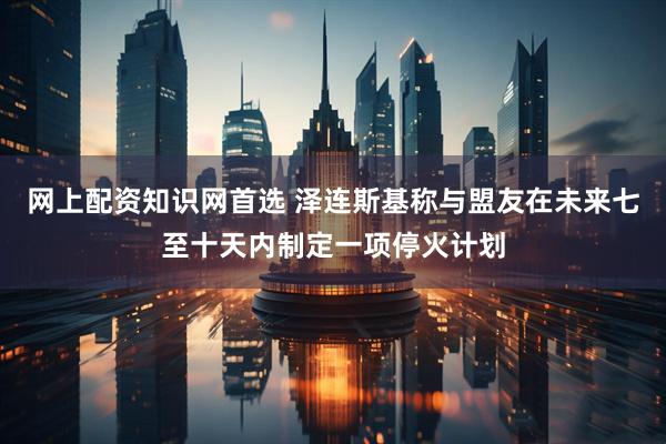 网上配资知识网首选 泽连斯基称与盟友在未来七至十天内制定一项停火计划