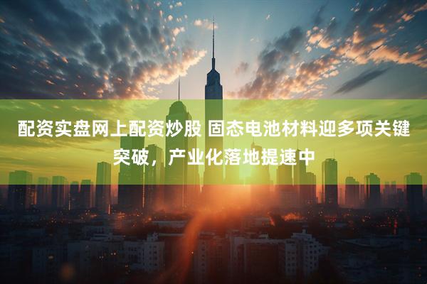 配资实盘网上配资炒股 固态电池材料迎多项关键突破，产业化落地提速中