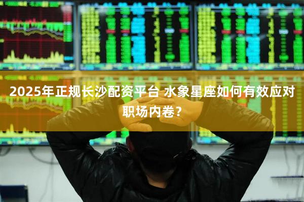 2025年正规长沙配资平台 水象星座如何有效应对职场内卷？