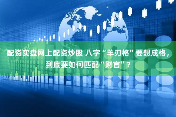 配资实盘网上配资炒股 八字“羊刃格”要想成格，到底要如何匹配“财官”？
