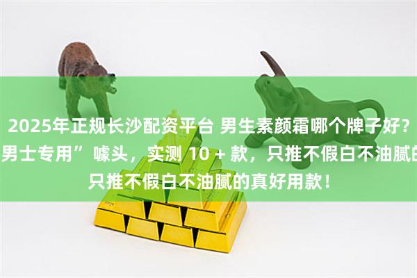 2025年正规长沙配资平台 男生素颜霜哪个牌子好？看透商家 “男士专用” 噱头，实测 10 + 款，只推不假白不油腻的真好用款！