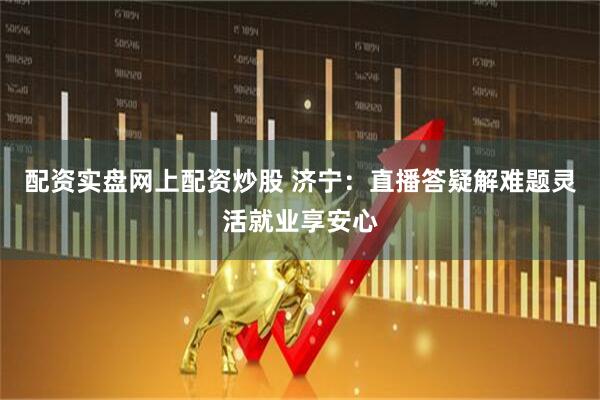 配资实盘网上配资炒股 济宁：直播答疑解难题灵活就业享安心