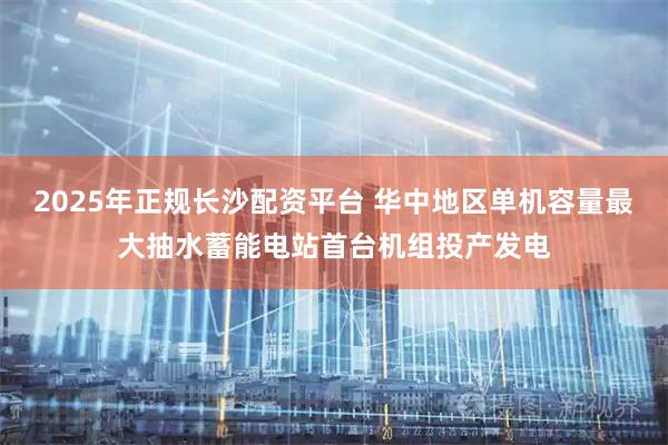 2025年正规长沙配资平台 华中地区单机容量最大抽水蓄能电站首台机组投产发电
