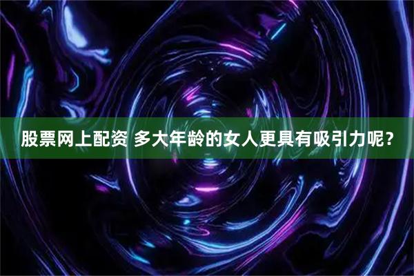 股票网上配资 多大年龄的女人更具有吸引力呢？