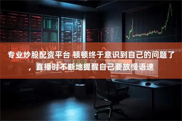 专业炒股配资平台 顿顿终于意识到自己的问题了，直播时不断地提醒自己要放慢语速