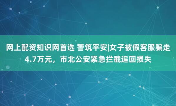 网上配资知识网首选 警筑平安|女子被假客服骗走4.7万元，市北公安紧急拦截追回损失