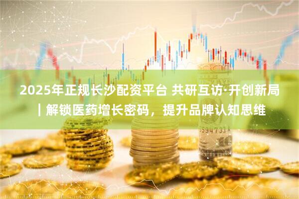 2025年正规长沙配资平台 共研互访·开创新局｜解锁医药增长密码，提升品牌认知思维