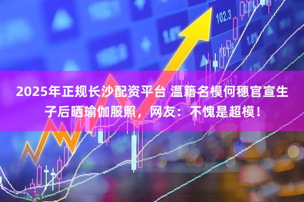 2025年正规长沙配资平台 温籍名模何穗官宣生子后晒瑜伽服照，网友：不愧是超模！