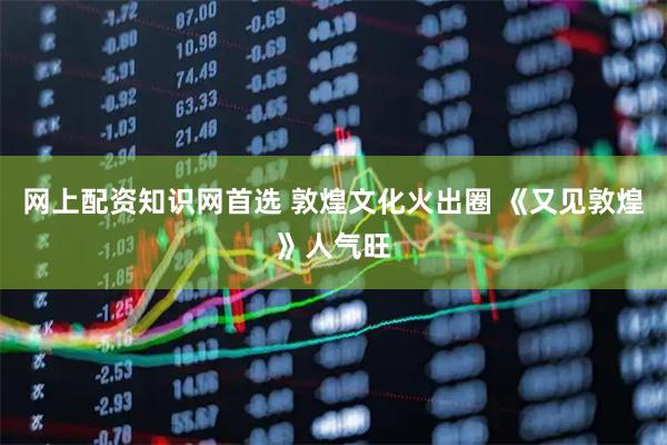 网上配资知识网首选 敦煌文化火出圈 《又见敦煌》人气旺