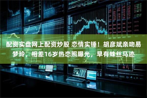 配资实盘网上配资炒股 恋情实锤！胡彦斌亲吻易梦玲，相差16岁热恋照曝光，早有蛛丝马迹