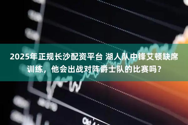 2025年正规长沙配资平台 湖人队中锋艾顿缺席训练，他会出战对阵爵士队的比赛吗？