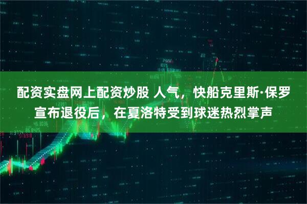 配资实盘网上配资炒股 人气，快船克里斯·保罗宣布退役后，在夏洛特受到球迷热烈掌声