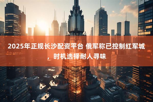 2025年正规长沙配资平台 俄军称已控制红军城，时机选择耐人寻味