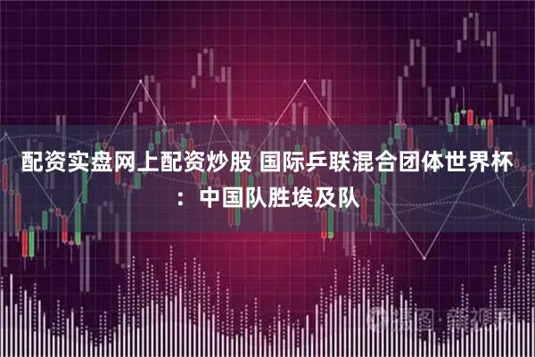 配资实盘网上配资炒股 国际乒联混合团体世界杯：中国队胜埃及队