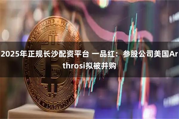 2025年正规长沙配资平台 一品红：参股公司美国Arthrosi拟被并购