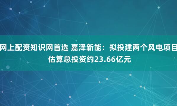 网上配资知识网首选 嘉泽新能：拟投建两个风电项目 估算总投资约23.66亿元