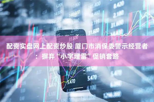 配资实盘网上配资炒股 厦门市消保委警示经营者：摒弃“小字埋雷”促销套路