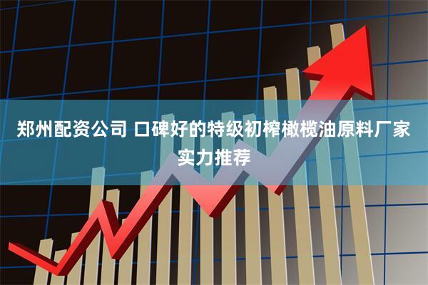 郑州配资公司 口碑好的特级初榨橄榄油原料厂家实力推荐