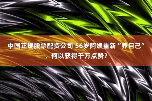 中国正规股票配资公司 56岁阿姨重新“养自己”，何以获得千万点赞？