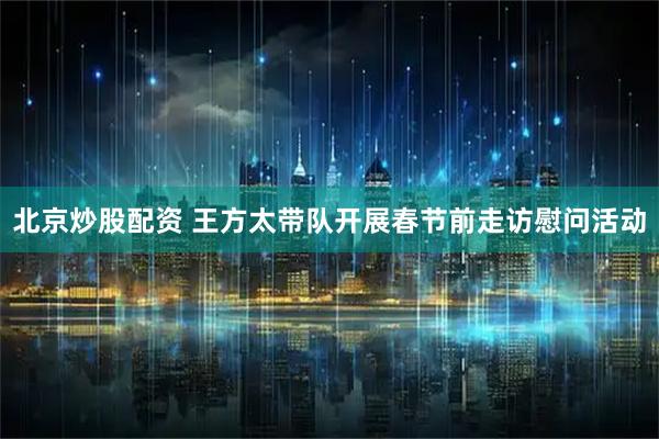 北京炒股配资 王方太带队开展春节前走访慰问活动