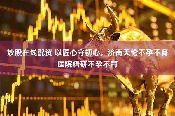 炒股在线配资 以匠心守初心，济南天伦不孕不育医院精研不孕不育
