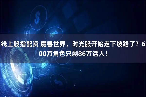 线上股指配资 魔兽世界，时光服开始走下坡路了？600万角色只剩86万活人！
