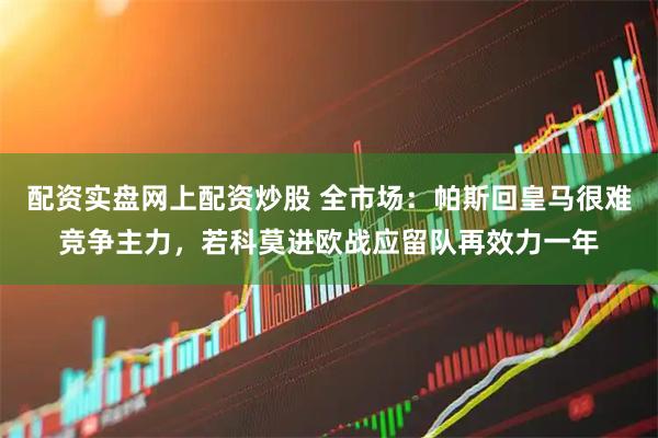 配资实盘网上配资炒股 全市场：帕斯回皇马很难竞争主力，若科莫进欧战应留队再效力一年