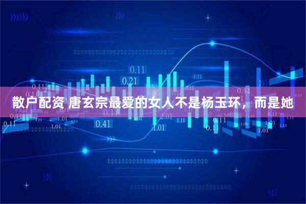 散户配资 唐玄宗最爱的女人不是杨玉环，而是她