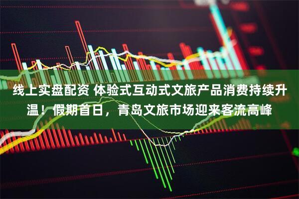 线上实盘配资 体验式互动式文旅产品消费持续升温！假期首日，青岛文旅市场迎来客流高峰