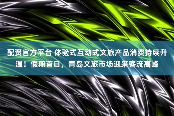 配资官方平台 体验式互动式文旅产品消费持续升温！假期首日，青岛文旅市场迎来客流高峰