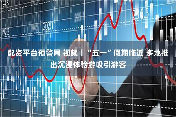 配资平台预警网 视频丨“五一”假期临近 多地推出沉浸体验游吸引游客