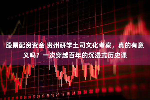 股票配资资金 贵州研学土司文化考察，真的有意义吗？一次穿越百年的沉浸式历史课