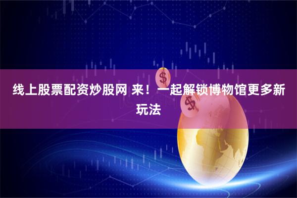 线上股票配资炒股网 来！一起解锁博物馆更多新玩法