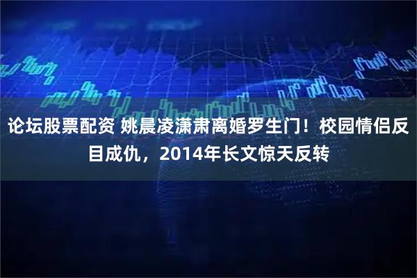 论坛股票配资 姚晨凌潇肃离婚罗生门！校园情侣反目成仇，2014年长文惊天反转