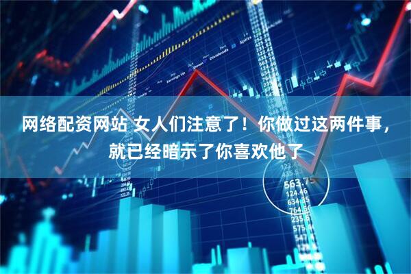 网络配资网站 女人们注意了！你做过这两件事，就已经暗示了你喜欢他了