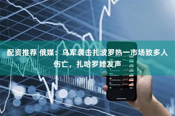配资推荐 俄媒：乌军袭击扎波罗热一市场致多人伤亡，扎哈罗娃发声