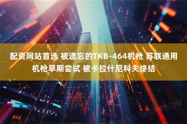 配资网站首选 被遗忘的TKB-464机枪 苏联通用机枪早期尝试 被卡拉什尼科夫终结