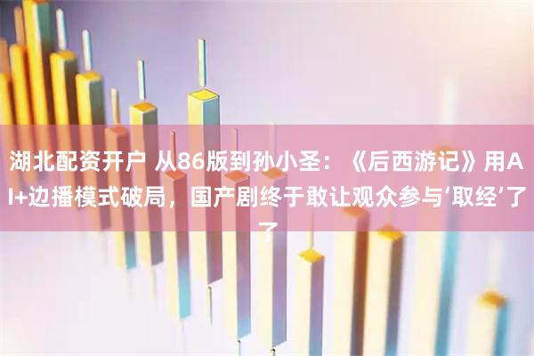 湖北配资开户 从86版到孙小圣：《后西游记》用AI+边播模式破局，国产剧终于敢让观众参与‘取经’了